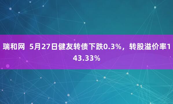 瑞和网  5月27日健友转债下跌0.3%，转股溢价率143.33%