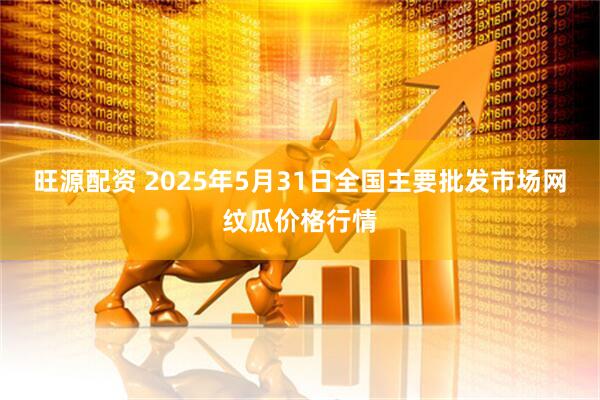 旺源配资 2025年5月31日全国主要批发市场网纹瓜价格行情