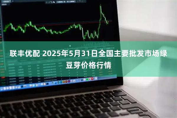 联丰优配 2025年5月31日全国主要批发市场绿豆芽价格行情