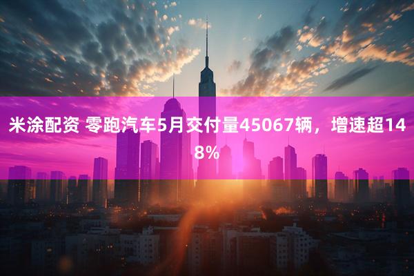 米涂配资 零跑汽车5月交付量45067辆，增速超148%