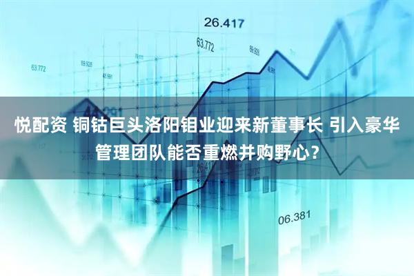 悦配资 铜钴巨头洛阳钼业迎来新董事长 引入豪华管理团队能否重燃并购野心？