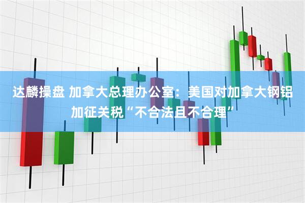 达麟操盘 加拿大总理办公室：美国对加拿大钢铝加征关税“不合法且不合理”