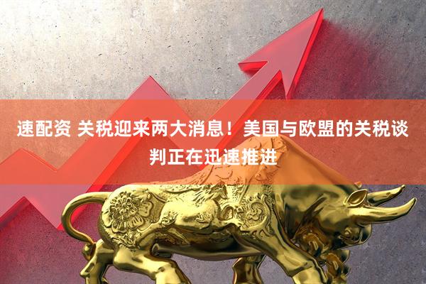 速配资 关税迎来两大消息！美国与欧盟的关税谈判正在迅速推进