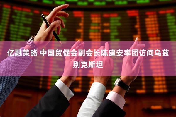 亿融策略 中国贸促会副会长陈建安率团访问乌兹别克斯坦