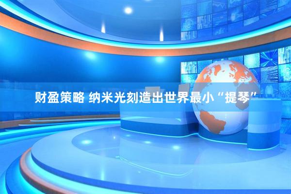 财盈策略 纳米光刻造出世界最小“提琴”