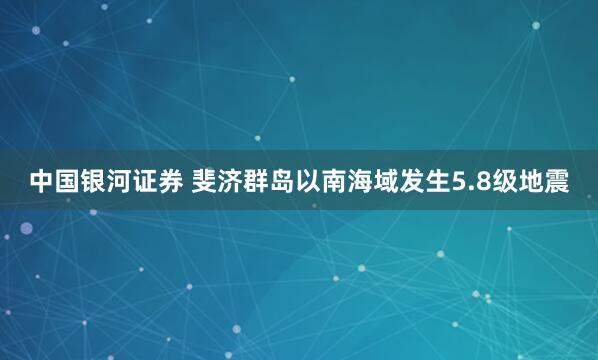 中国银河证券 斐济群岛以南海域发生5.8级地震