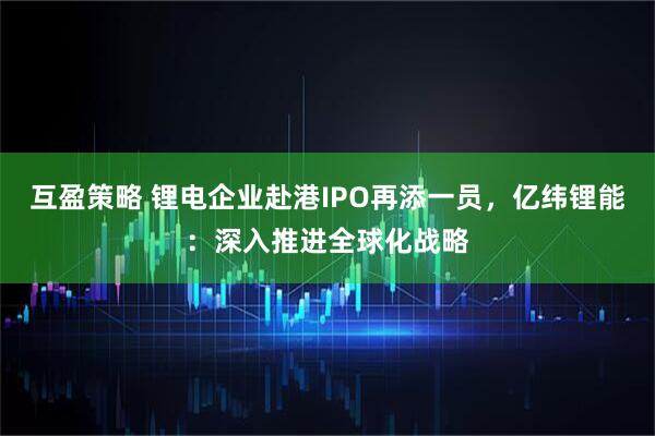 互盈策略 锂电企业赴港IPO再添一员，亿纬锂能：深入推进全球化战略