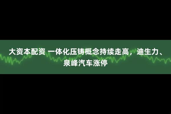 大资本配资 一体化压铸概念持续走高，迪生力、泉峰汽车涨停