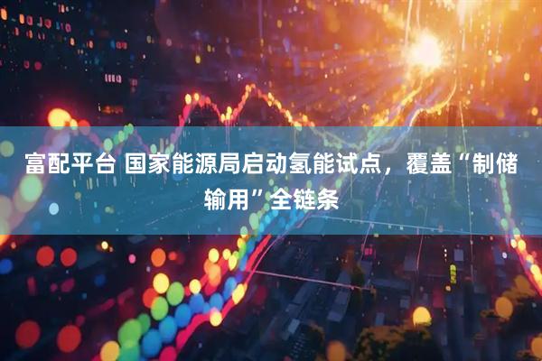 富配平台 国家能源局启动氢能试点，覆盖“制储输用”全链条