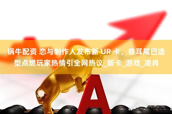 锅牛配资 恋与制作人发布新 UR 卡，兽耳尾巴造型点燃玩家热情引全网热议_新卡_游戏_凌肖