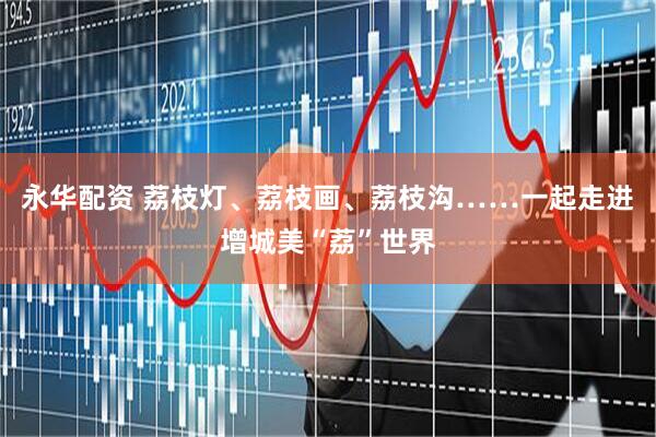 永华配资 荔枝灯、荔枝画、荔枝沟……一起走进增城美“荔”世界