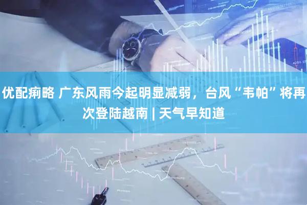 优配痢略 广东风雨今起明显减弱，台风“韦帕”将再次登陆越南 | 天气早知道