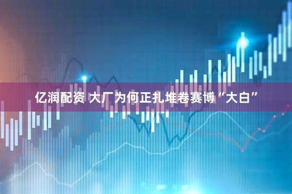 亿润配资 大厂为何正扎堆卷赛博“大白”