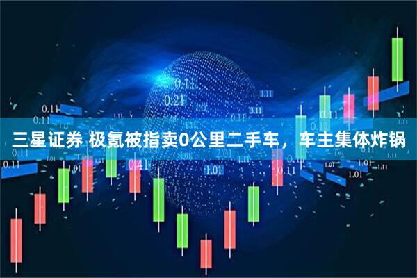 三星证券 极氪被指卖0公里二手车，车主集体炸锅