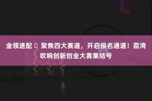 金领速配 ​聚焦四大赛道，开启报名通道！荔湾吹响创新创业大赛集结号