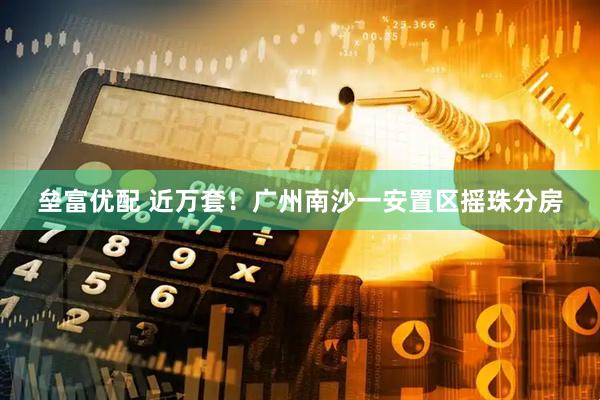 垒富优配 近万套！广州南沙一安置区摇珠分房