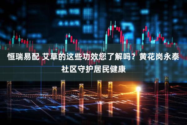 恒瑞易配 艾草的这些功效您了解吗？黄花岗永泰社区守护居民健康