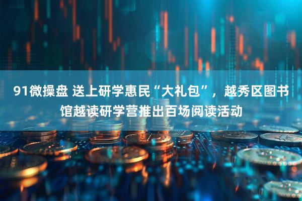 91微操盘 送上研学惠民“大礼包”，越秀区图书馆越读研学营推出百场阅读活动