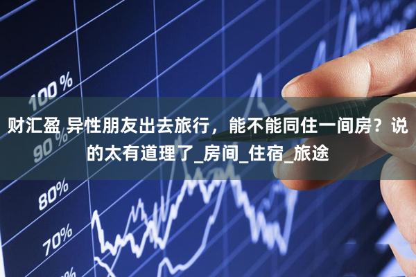 财汇盈 异性朋友出去旅行，能不能同住一间房？说的太有道理了_房间_住宿_旅途