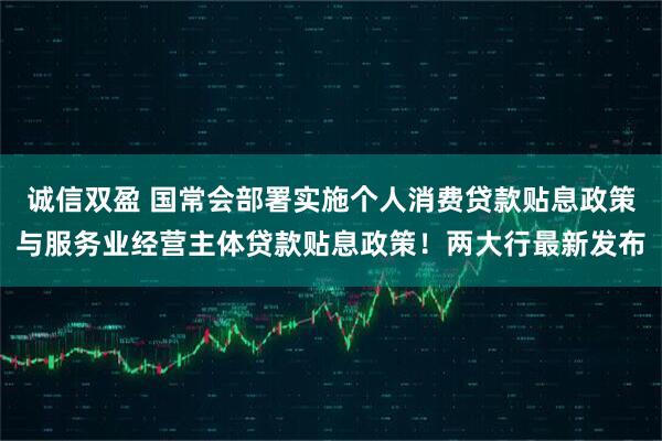 诚信双盈 国常会部署实施个人消费贷款贴息政策与服务业经营主体贷款贴息政策！两大行最新发布