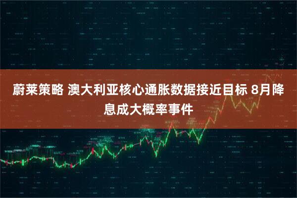 蔚莱策略 澳大利亚核心通胀数据接近目标 8月降息成大概率事件