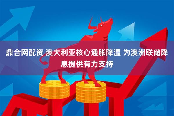 鼎合网配资 澳大利亚核心通胀降温 为澳洲联储降息提供有力支持