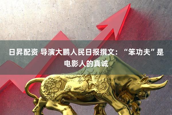 日昇配资 导演大鹏人民日报撰文：“笨功夫”是电影人的真诚