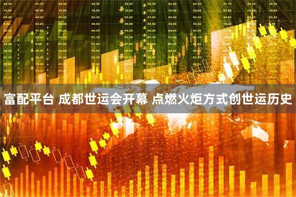 富配平台 成都世运会开幕 点燃火炬方式创世运历史
