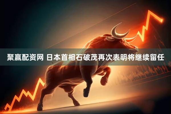 聚赢配资网 日本首相石破茂再次表明将继续留任