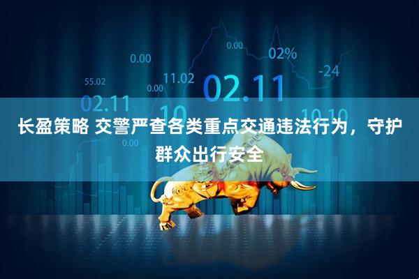 长盈策略 交警严查各类重点交通违法行为，守护群众出行安全