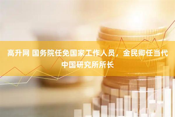 高升网 国务院任免国家工作人员，金民卿任当代中国研究所所长