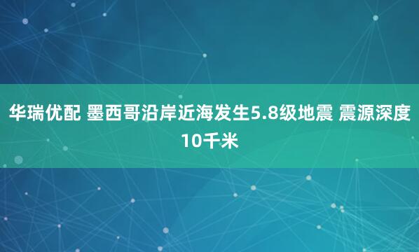 华瑞优配 墨西哥沿岸近海发生5.8级地震 震源深度10千米