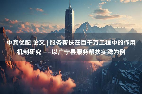中鑫优配 论文 | 服务帮扶在百千万工程中的作用机制研究 ——以广宁县服务帮扶实践为例