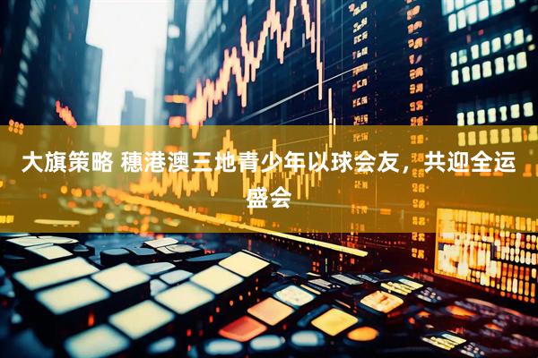 大旗策略 穗港澳三地青少年以球会友，共迎全运盛会