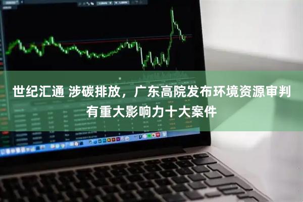 世纪汇通 涉碳排放，广东高院发布环境资源审判有重大影响力十大案件